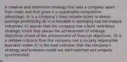 A creative and distinctive strategy that sets a company apart from rivals and that gives it a sustainable competitive advantage: A) is a company's most reliable ticket to above-average profitability. B) is achievable in emerging but not mature industries. C) signals that the company has a bold, ambitious strategic intent that places the achievement of strategic objectives ahead of the achievement of financial objectives. D) is a reliable indicator that the company has a socially responsible business model. E) is the best indicator that the company's strategy and business model are well-matched and properly synchronized.