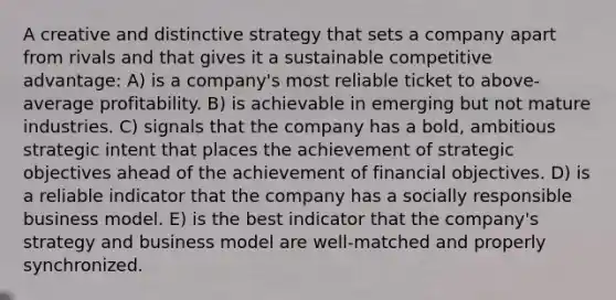 A creative and distinctive strategy that sets a company apart from rivals and that gives it a sustainable competitive advantage: A) is a company's most reliable ticket to above-average profitability. B) is achievable in emerging but not mature industries. C) signals that the company has a bold, ambitious strategic intent that places the achievement of strategic objectives ahead of the achievement of financial objectives. D) is a reliable indicator that the company has a socially responsible business model. E) is the best indicator that the company's strategy and business model are well-matched and properly synchronized.