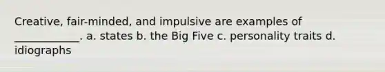 Creative, fair-minded, and impulsive are examples of ____________. a. states b. the Big Five c. personality traits d. idiographs