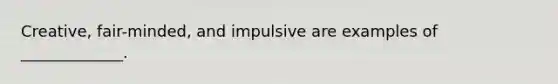 Creative, fair-minded, and impulsive are examples of _____________.