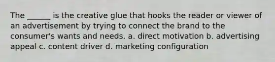 The ______ is the creative glue that hooks the reader or viewer of an advertisement by trying to connect the brand to the consumer's wants and needs. a. direct motivation b. advertising appeal c. content driver d. marketing configuration