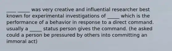 ____ _____ was very creative and influential researcher best known for experimental investigations of _____ which is the performance of a behavior in response to a direct command. usually a _____ status person gives the command. (he asked could a person be pressured by others into committing an immoral act)