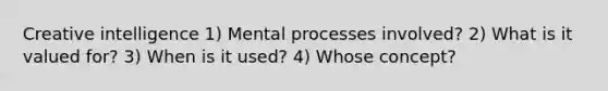 Creative intelligence 1) Mental processes involved? 2) What is it valued for? 3) When is it used? 4) Whose concept?