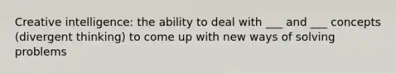 Creative intelligence: the ability to deal with ___ and ___ concepts (divergent thinking) to come up with new ways of solving problems