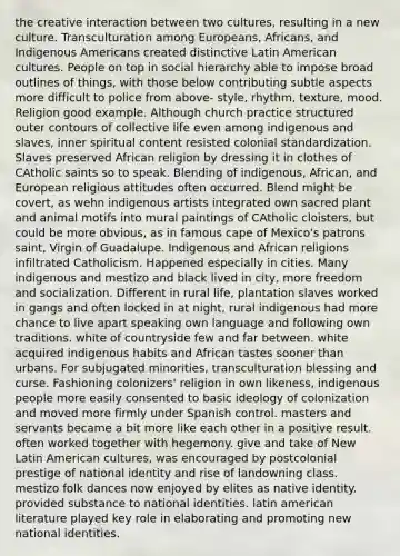 the creative interaction between two cultures, resulting in a new culture. Transculturation among Europeans, Africans, and Indigenous Americans created distinctive Latin American cultures. People on top in social hierarchy able to impose broad outlines of things, with those below contributing subtle aspects more difficult to police from above- style, rhythm, texture, mood. Religion good example. Although church practice structured outer contours of collective life even among indigenous and slaves, inner spiritual content resisted colonial standardization. Slaves preserved African religion by dressing it in clothes of CAtholic saints so to speak. Blending of indigenous, African, and European religious attitudes often occurred. Blend might be covert, as wehn indigenous artists integrated own sacred plant and animal motifs into mural paintings of CAtholic cloisters, but could be more obvious, as in famous cape of Mexico's patrons saint, Virgin of Guadalupe. Indigenous and African religions infiltrated Catholicism. Happened especially in cities. Many indigenous and mestizo and black lived in city, more freedom and socialization. Different in rural life, plantation slaves worked in gangs and often locked in at night, rural indigenous had more chance to live apart speaking own language and following own traditions. white of countryside few and far between. white acquired indigenous habits and African tastes sooner than urbans. For subjugated minorities, transculturation blessing and curse. Fashioning colonizers' religion in own likeness, indigenous people more easily consented to basic ideology of colonization and moved more firmly under Spanish control. masters and servants became a bit more like each other in a positive result. often worked together with hegemony. give and take of New Latin American cultures, was encouraged by postcolonial prestige of national identity and rise of landowning class. mestizo folk dances now enjoyed by elites as native identity. provided substance to national identities. latin american literature played key role in elaborating and promoting new national identities.