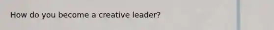 How do you become a creative leader?