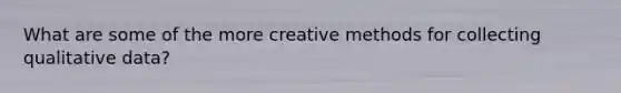 What are some of the more creative methods for collecting qualitative data?