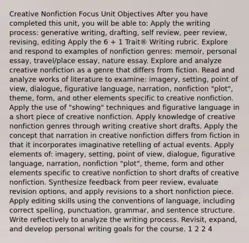 Creative Nonfiction Focus Unit Objectives After you have completed this unit, you will be able to: Apply the writing process: generative writing, drafting, self review, peer review, revising, editing Apply the 6 + 1 Trait® Writing rubric. Explore and respond to examples of nonfiction genres: memoir, personal essay, travel/place essay, nature essay. Explore and analyze creative nonfiction as a genre that differs from fiction. Read and analyze works of literature to examine: imagery, setting, point of view, dialogue, figurative language, narration, nonfiction "plot", theme, form, and other elements specific to creative nonfiction. Apply the use of "showing" techniques and figurative language in a short piece of creative nonfiction. Apply knowledge of creative nonfiction genres through writing creative short drafts. Apply the concept that narration in creative nonfiction differs from fiction in that it incorporates imaginative retelling of actual events. Apply elements of: imagery, setting, point of view, dialogue, figurative language, narration, nonfiction "plot", theme, form and other elements specific to creative nonfiction to short drafts of creative nonfiction. Synthesize feedback from peer review, evaluate revision options, and apply revisions to a short nonfiction piece. Apply editing skills using the conventions of language, including correct spelling, punctuation, grammar, and sentence structure. Write reflectively to analyze the writing process. Revisit, expand, and develop personal writing goals for the course. 1 2 2 4