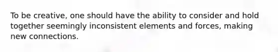 To be creative, one should have the ability to consider and hold together seemingly inconsistent elements and forces, making new connections.