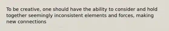 To be creative, one should have the ability to consider and hold together seemingly inconsistent elements and forces, making new connections