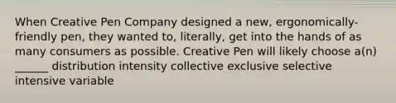 When Creative Pen Company designed a new, ergonomically-friendly pen, they wanted to, literally, get into the hands of as many consumers as possible. Creative Pen will likely choose a(n) ______ distribution intensity collective exclusive selective intensive variable