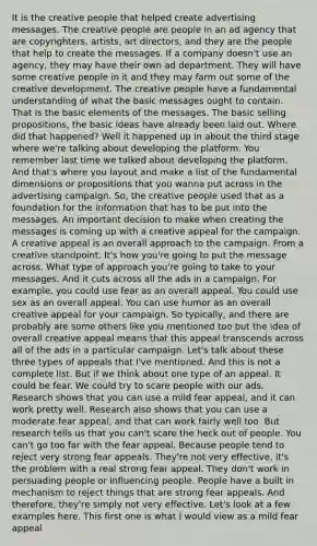 It is the creative people that helped create advertising messages. The creative people are people in an ad agency that are copyrighters, artists, art directors, and they are the people that help to create the messages. If a company doesn't use an agency, they may have their own ad department. They will have some creative people in it and they may farm out some of the creative development. The creative people have a fundamental understanding of what the basic messages ought to contain. That is the basic elements of the messages. The basic selling propositions, the basic ideas have already been laid out. Where did that happened? Well it happened up in about the third stage where we're talking about developing the platform. You remember last time we talked about developing the platform. And that's where you layout and make a list of the fundamental dimensions or propositions that you wanna put across in the advertising campaign. So, the creative people used that as a foundation for the information that has to be put into the messages. An important decision to make when creating the messages is coming up with a creative appeal for the campaign. A creative appeal is an overall approach to the campaign. From a creative standpoint. It's how you're going to put the message across. What type of approach you're going to take to your messages. And it cuts across all the ads in a campaign. For example, you could use fear as an overall appeal. You could use sex as an overall appeal. You can use humor as an overall creative appeal for your campaign. So typically, and there are probably are some others like you mentioned too but the idea of overall creative appeal means that this appeal transcends across all of the ads in a particular campaign. Let's talk about these three types of appeals that I've mentioned. And this is not a complete list. But if we think about one type of an appeal. It could be fear. We could try to scare people with our ads. Research shows that you can use a mild fear appeal, and it can work pretty well. Research also shows that you can use a moderate fear appeal, and that can work fairly well too. But research tells us that you can't scare the heck out of people. You can't go too far with the fear appeal. Because people tend to reject very strong fear appeals. They're not very effective, it's the problem with a real strong fear appeal. They don't work in persuading people or influencing people. People have a built in mechanism to reject things that are strong fear appeals. And therefore, they're simply not very effective. Let's look at a few examples here. This first one is what I would view as a mild fear appeal