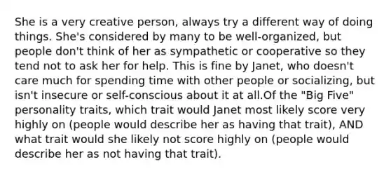 She is a very creative person, always try a different way of doing things. She's considered by many to be well-organized, but people don't think of her as sympathetic or cooperative so they tend not to ask her for help. This is fine by Janet, who doesn't care much for spending time with other people or socializing, but isn't insecure or self-conscious about it at all.Of the "Big Five" personality traits, which trait would Janet most likely score very highly on (people would describe her as having that trait), AND what trait would she likely not score highly on (people would describe her as not having that trait).