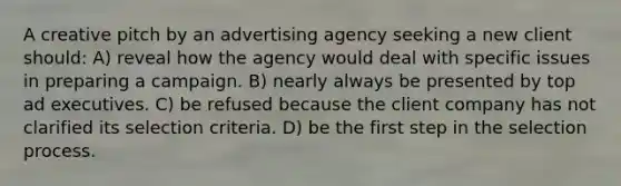 A creative pitch by an advertising agency seeking a new client should: A) reveal how the agency would deal with specific issues in preparing a campaign. B) nearly always be presented by top ad executives. C) be refused because the client company has not clarified its selection criteria. D) be the first step in the selection process.