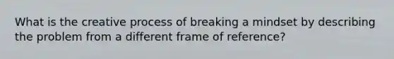 What is the creative process of breaking a mindset by describing the problem from a different frame of reference?