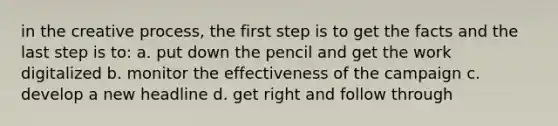 in the creative process, the first step is to get the facts and the last step is to: a. put down the pencil and get the work digitalized b. monitor the effectiveness of the campaign c. develop a new headline d. get right and follow through