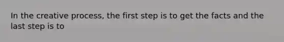 In the creative process, the first step is to get the facts and the last step is to