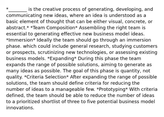 *________ is the creative process of generating, developing, and communicating new ideas, where an idea is understood as a basic element of thought that can be either visual, concrete, or abstract.* *Team Composition* Assembling the right team is essential to generating effective new business model ideas. *Immersion* Ideally the team should go through an immersion phase. which could include general research, studying customers or prospects, scrutinizing new technologies, or assessing existing business models. *Expanding* During this phase the team expands the range of possible solutions, aiming to generate as many ideas as possible. The goal of this phase is quantity, not quality. *Criteria Selection* After expanding the range of possible solutions, the team should define criteria for reducing the number of ideas to a manageable few. *Prototyping* With criteria defined, the team should be able to reduce the number of ideas to a prioritized shortlist of three to five potential business model innovations.