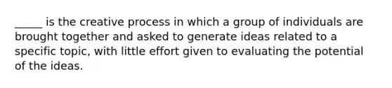 _____ is the creative process in which a group of individuals are brought together and asked to generate ideas related to a specific topic, with little effort given to evaluating the potential of the ideas.