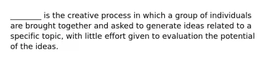 ________ is the creative process in which a group of individuals are brought together and asked to generate ideas related to a specific topic, with little effort given to evaluation the potential of the ideas.