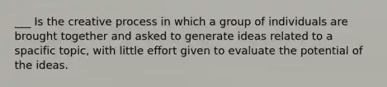 ___ Is the creative process in which a group of individuals are brought together and asked to generate ideas related to a spacific topic, with little effort given to evaluate the potential of the ideas.