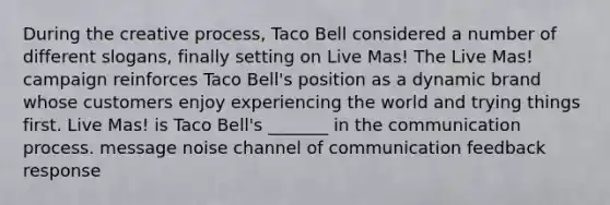 During the creative process, Taco Bell considered a number of different slogans, finally setting on Live Mas! The Live Mas! campaign reinforces Taco Bell's position as a dynamic brand whose customers enjoy experiencing the world and trying things first. Live Mas! is Taco Bell's _______ in the communication process. message noise channel of communication feedback response