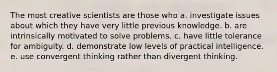 The most creative scientists are those who a. investigate issues about which they have very little previous knowledge. b. are intrinsically motivated to solve problems. c. have little tolerance for ambiguity. d. demonstrate low levels of practical intelligence. e. use convergent thinking rather than divergent thinking.