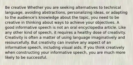 Be creative Whether you are seeking alternatives to technical language, avoiding abstractions, personalizing ideas, or adapting to the audience's knowledge about the topic, you need to be creative in thinking about ways to achieve your objectives. A good informative speech is not an oral encyclopedia article. Like any other kind of speech, it requires a healthy dose of creativity. Creativity is often a matter of using language imaginatively and resourcefully. But creativity can involve any aspect of an informative speech, including visual aids. If you think creatively when constructing your informative speech, you are much more likely to be successful.