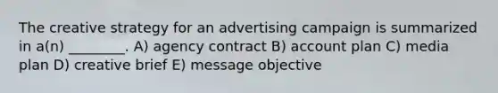 The creative strategy for an advertising campaign is summarized in a(n) ________. A) agency contract B) account plan C) media plan D) creative brief E) message objective