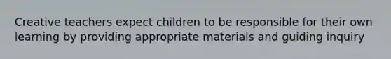 Creative teachers expect children to be responsible for their own learning by providing appropriate materials and guiding inquiry