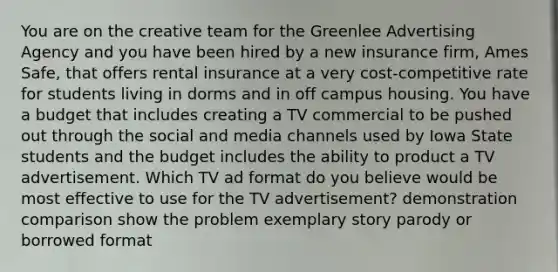 You are on the creative team for the Greenlee Advertising Agency and you have been hired by a new insurance firm, Ames Safe, that offers rental insurance at a very cost-competitive rate for students living in dorms and in off campus housing. You have a budget that includes creating a TV commercial to be pushed out through the social and media channels used by Iowa State students and the budget includes the ability to product a TV advertisement. Which TV ad format do you believe would be most effective to use for the TV advertisement? demonstration comparison show the problem exemplary story parody or borrowed format