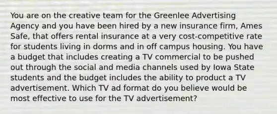 You are on the creative team for the Greenlee Advertising Agency and you have been hired by a new insurance firm, Ames Safe, that offers rental insurance at a very cost-competitive rate for students living in dorms and in off campus housing. You have a budget that includes creating a TV commercial to be pushed out through the social and media channels used by Iowa State students and the budget includes the ability to product a TV advertisement. Which TV ad format do you believe would be most effective to use for the TV advertisement?