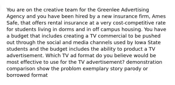 You are on the creative team for the Greenlee Advertising Agency and you have been hired by a new insurance firm, Ames Safe, that offers rental insurance at a very cost-competitive rate for students living in dorms and in off campus housing. You have a budget that includes creating a TV commercial to be pushed out through the social and media channels used by Iowa State students and the budget includes the ability to product a TV advertisement. Which TV ad format do you believe would be most effective to use for the TV advertisement? demonstration comparison show the problom exemplary story parody or borrowed format