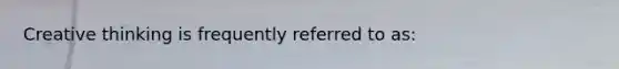 Creative thinking is frequently referred to as: