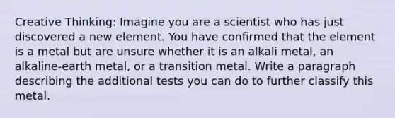 Creative Thinking: Imagine you are a scientist who has just discovered a new element. You have confirmed that the element is a metal but are unsure whether it is an alkali metal, an alkaline-earth metal, or a transition metal. Write a paragraph describing the additional tests you can do to further classify this metal.