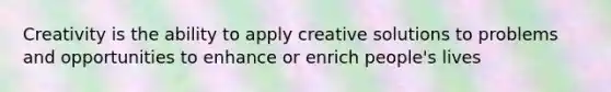 Creativity is the ability to apply creative solutions to problems and opportunities to enhance or enrich people's lives