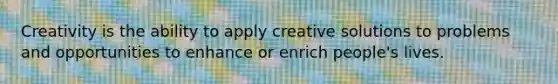 Creativity is the ability to apply creative solutions to problems and opportunities to enhance or enrich people's lives.