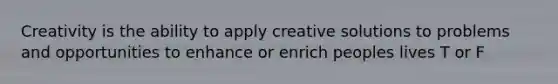 Creativity is the ability to apply creative solutions to problems and opportunities to enhance or enrich peoples lives T or F