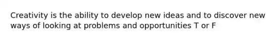 Creativity is the ability to develop new ideas and to discover new ways of looking at problems and opportunities T or F
