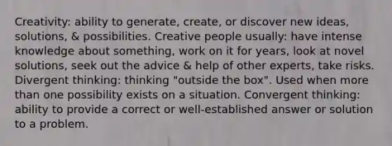 Creativity: ability to generate, create, or discover new ideas, solutions, & possibilities. Creative people usually: have intense knowledge about something, work on it for years, look at novel solutions, seek out the advice & help of other experts, take risks. Divergent thinking: thinking "outside the box". Used when <a href='https://www.questionai.com/knowledge/keWHlEPx42-more-than' class='anchor-knowledge'>more than</a> one possibility exists on a situation. Convergent thinking: ability to provide a correct or well-established answer or solution to a problem.