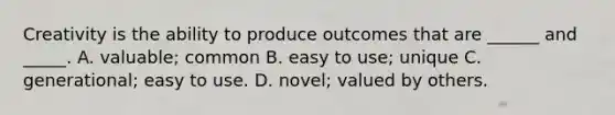 Creativity is the ability to produce outcomes that are ______ and _____. A. valuable; common B. easy to use; unique C. generational; easy to use. D. novel; valued by others.