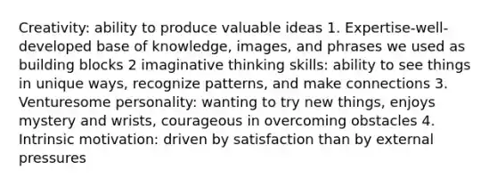 Creativity: ability to produce valuable ideas 1. Expertise-well-developed base of knowledge, images, and phrases we used as building blocks 2 imaginative thinking skills: ability to see things in unique ways, recognize patterns, and make connections 3. Venturesome personality: wanting to try new things, enjoys mystery and wrists, courageous in overcoming obstacles 4. Intrinsic motivation: driven by satisfaction than by external pressures