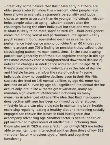~creativity: some believe that this peaks early but there are older people who still show this ~wisdom: older people have been shown to evaluate a stranger's personality and judge character more accurately than do younger individuals - wisdom helps people adapt to aging - wisdom doesn't alter the challenges facing the older individual but that one who has wisdom is likely to be more satisfied with life ~fluid intelligence: measured among verbal and performance intelligence - early psych research found age-related declines in verbal and performance intelligence among ppl older than 60 (more rapid decline around age 70) a finding so persistent they called it the classic aging pattern *4 main conclusions: 1) the classic aging pattern was generally confirmed but cognitive change in old age was more complex than a straightforward downward decline 2) noticeable changes in intelligence occurred around age 70 3) there's great variation among individuals in the rate of decline and lifestyle factors can slow the rate of decline 4) some individuals show no cognitive declines even in their 90s *his subjects declined on 1/5 mental abilities by age 60, none had declined on all 5, even by age 88 - significant intellectual decline occurs only late in life & theres great variation, many ppl maintain high levels of intellectual functioning on many measures in advanced old age *the idea that fluid intelligence does decline with age has been confirmed by other studies *lifestyle factors can play a big role In maintaining brain health: exercising regularly, eating a healthy diet and remaining socially engaged can reduce the losses in fluid intelligence that accompany advancing age *another factor is health: healthier ppl maintained higher levels of intellectual functioning than those who are ill *SES is also a factor: ppl of high SES are better able to maintain their intellectual abilities than those of low SES ~another factor = previous type of work and cognitive functioning