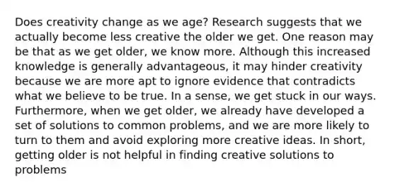 Does creativity change as we age? Research suggests that we actually become less creative the older we get. One reason may be that as we get older, we know more. Although this increased knowledge is generally advantageous, it may hinder creativity because we are more apt to ignore evidence that contradicts what we believe to be true. In a sense, we get stuck in our ways. Furthermore, when we get older, we already have developed a set of solutions to common problems, and we are more likely to turn to them and avoid exploring more creative ideas. In short, getting older is not helpful in finding creative solutions to problems