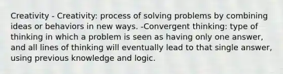 Creativity - Creativity: process of solving problems by combining ideas or behaviors in new ways. -Convergent thinking: type of thinking in which a problem is seen as having only one answer, and all lines of thinking will eventually lead to that single answer, using previous knowledge and logic.