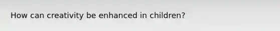 How can creativity be enhanced in children?