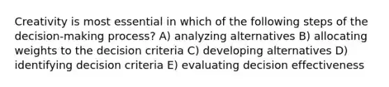 Creativity is most essential in which of the following steps of the decision-making process? A) analyzing alternatives B) allocating weights to the decision criteria C) developing alternatives D) identifying decision criteria E) evaluating decision effectiveness