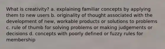 What is creativity? a. explaining familiar concepts by applying them to new users b. originality of thought associated with the development of new, workable products or solutions to problems c. rule of thumb for solving problems or making judgements or decisions d. concepts with poorly defined or fuzzy rules for membership