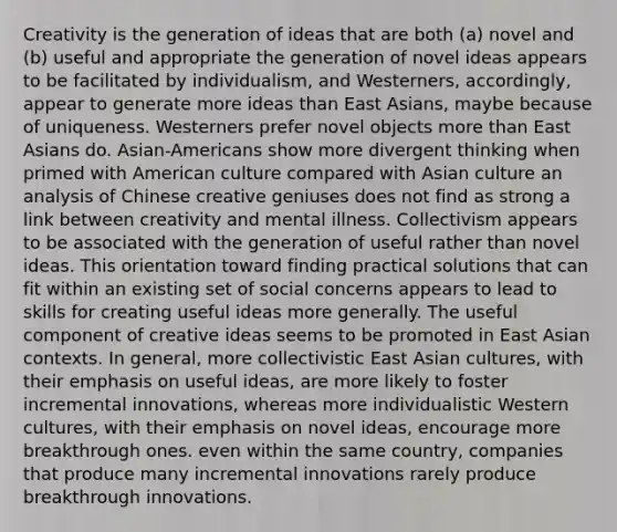 Creativity is the generation of ideas that are both (a) novel and (b) useful and appropriate the generation of novel ideas appears to be facilitated by individualism, and Westerners, accordingly, appear to generate more ideas than East Asians, maybe because of uniqueness. Westerners prefer novel objects <a href='https://www.questionai.com/knowledge/keWHlEPx42-more-than' class='anchor-knowledge'>more than</a> East Asians do. Asian-Americans show more divergent thinking when primed with American culture compared with Asian culture an analysis of Chinese creative geniuses does not find as strong a link between creativity and mental illness. Collectivism appears to be associated with the generation of useful rather than novel ideas. This orientation toward finding practical solutions that can fit within an existing set of social concerns appears to lead to skills for creating useful ideas more generally. The useful component of creative ideas seems to be promoted in East Asian contexts. In general, more collectivistic East Asian cultures, with their emphasis on useful ideas, are more likely to foster incremental innovations, whereas more individualistic Western cultures, with their emphasis on novel ideas, encourage more breakthrough ones. even within the same country, companies that produce many incremental innovations rarely produce breakthrough innovations.