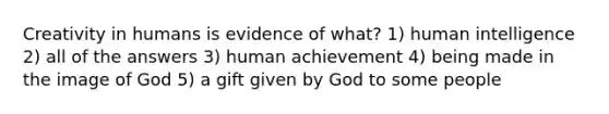 Creativity in humans is evidence of what? 1) human intelligence 2) all of the answers 3) human achievement 4) being made in the image of God 5) a gift given by God to some people